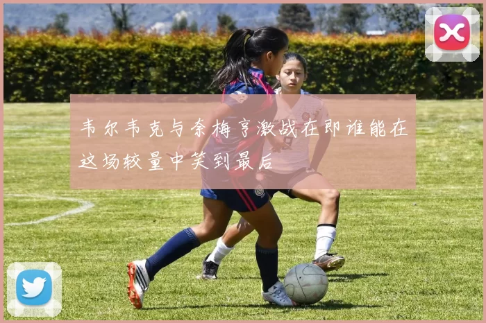韦尔韦克与奈梅亨激战在即谁能在这场较量中笑到最后