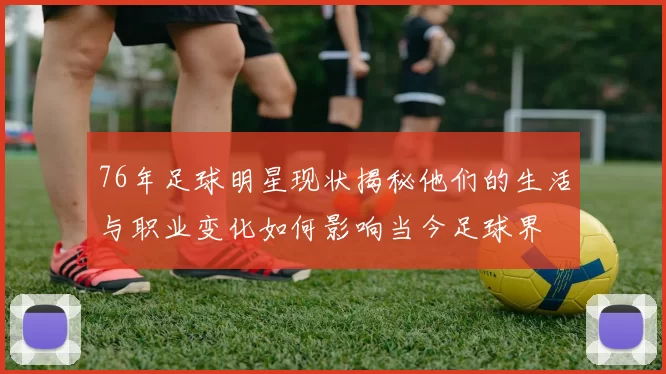 76年足球明星现状揭秘他们的生活与职业变化如何影响当今足球界