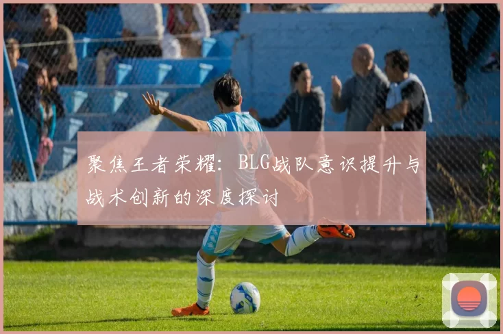 聚焦王者荣耀：BLG战队意识提升与战术创新的深度探讨
