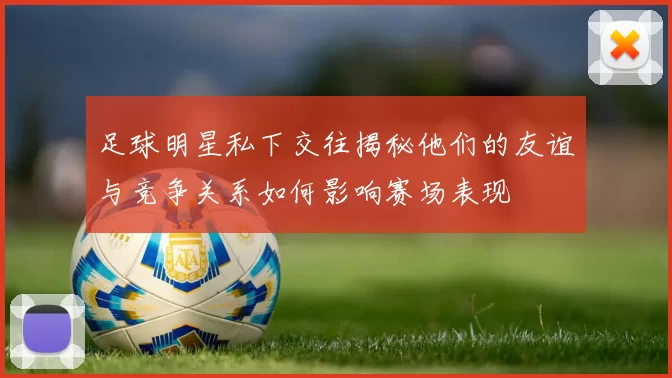 足球明星私下交往揭秘他们的友谊与竞争关系如何影响赛场表现