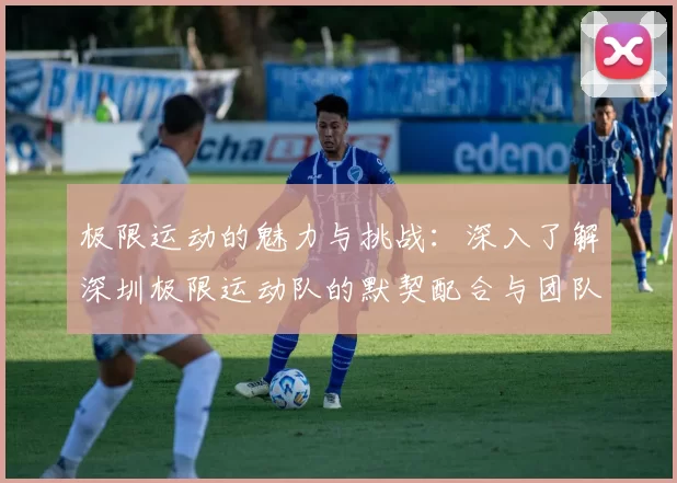 极限运动的魅力与挑战：深入了解深圳极限运动队的默契配合与团队精神