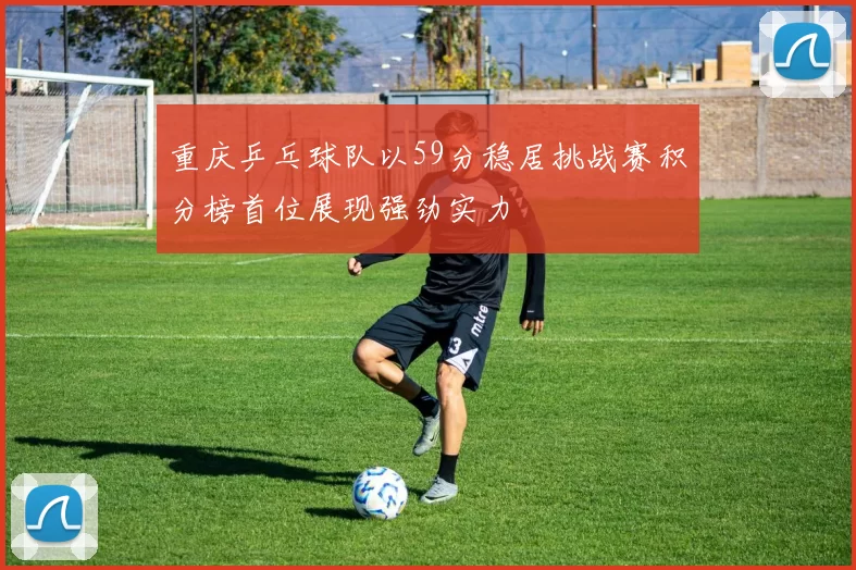 重庆乒乓球队以59分稳居挑战赛积分榜首位展现强劲实力