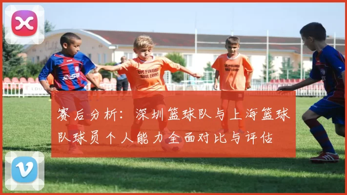 赛后分析：深圳篮球队与上海篮球队球员个人能力全面对比与评估