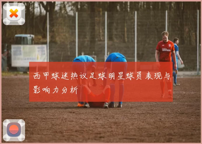 西甲球迷热议足球明星球员表现与影响力分析