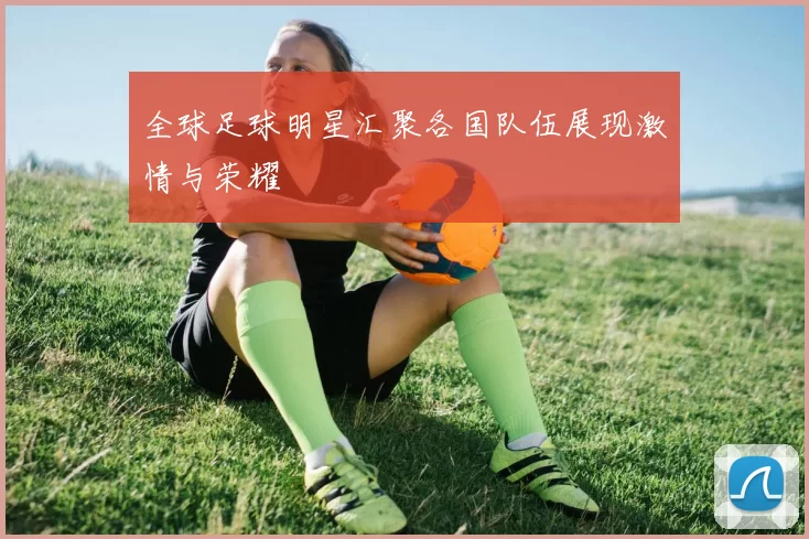 全球足球明星汇聚各国队伍展现激情与荣耀