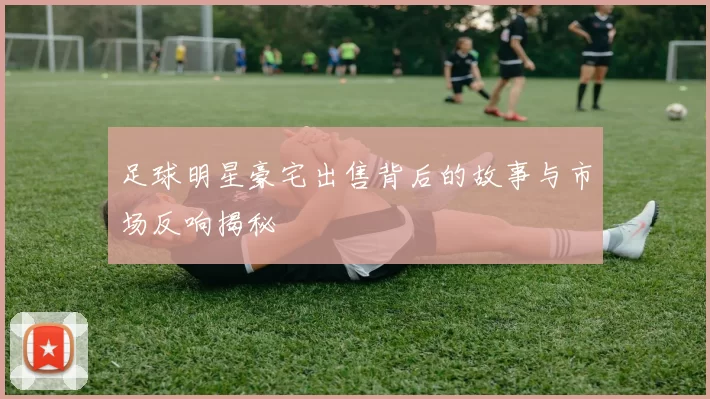 足球明星豪宅出售背后的故事与市场反响揭秘