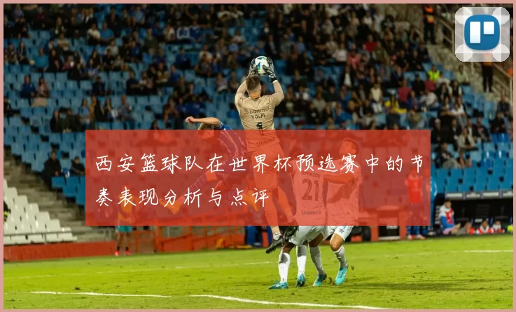 西安篮球队在世界杯预选赛中的节奏表现分析与点评