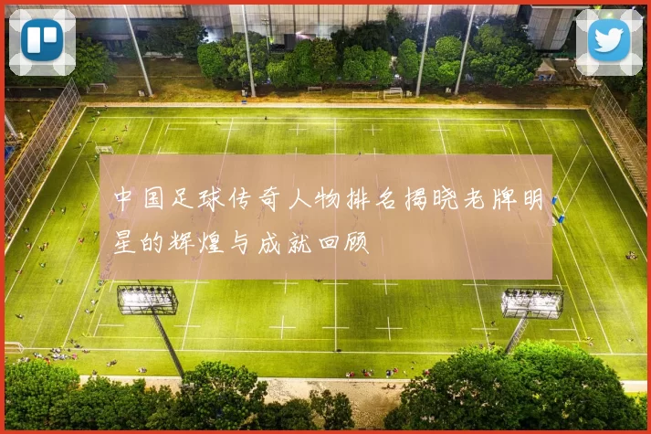 中国足球传奇人物排名揭晓老牌明星的辉煌与成就回顾