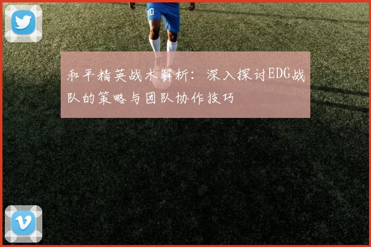 和平精英战术解析：深入探讨EDG战队的策略与团队协作技巧