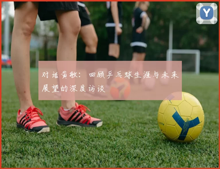 对话黄敏：回顾乒乓球生涯与未来展望的深度访谈