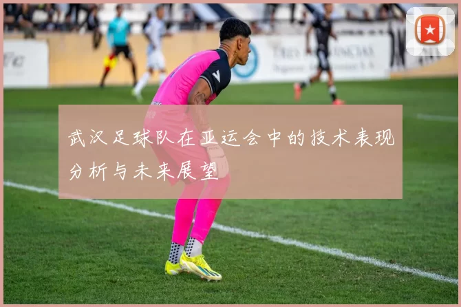 武汉足球队在亚运会中的技术表现分析与未来展望