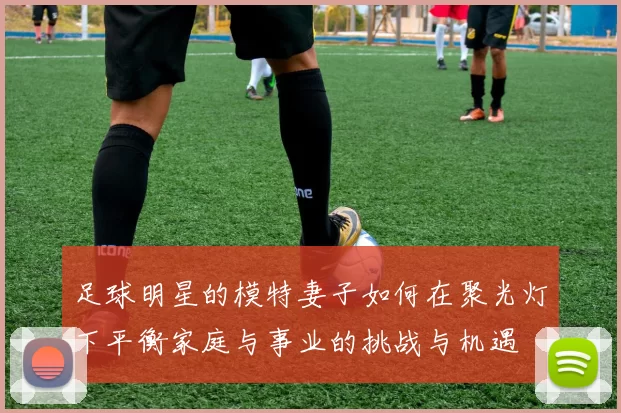 足球明星的模特妻子如何在聚光灯下平衡家庭与事业的挑战与机遇