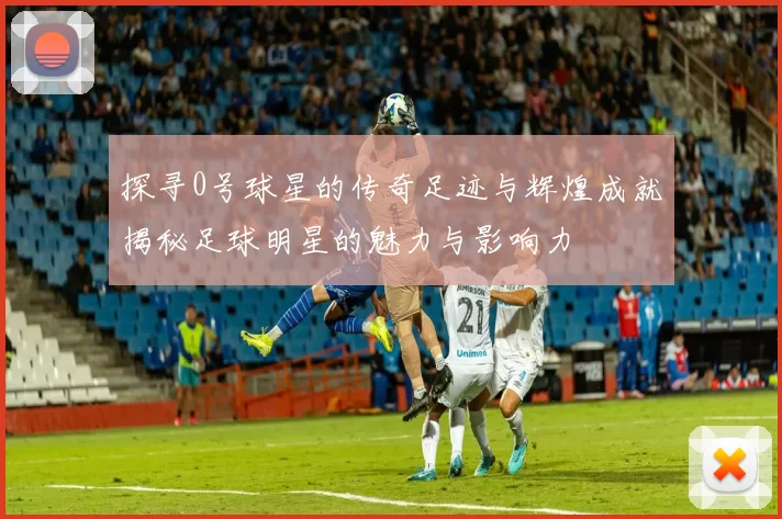 探寻0号球星的传奇足迹与辉煌成就揭秘足球明星的魅力与影响力