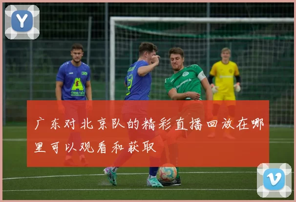 广东对北京队的精彩直播回放在哪里可以观看和获取